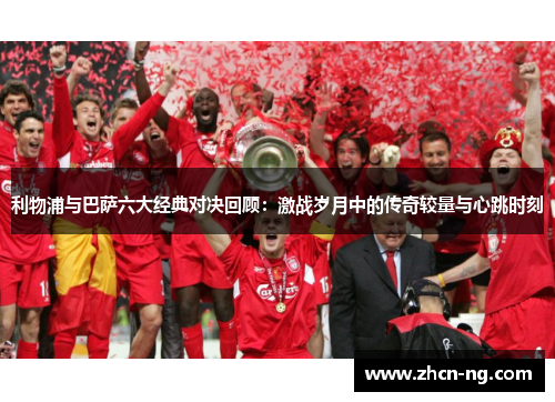 利物浦与巴萨六大经典对决回顾：激战岁月中的传奇较量与心跳时刻