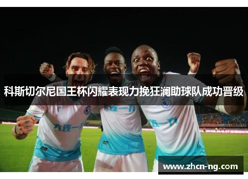 科斯切尔尼国王杯闪耀表现力挽狂澜助球队成功晋级