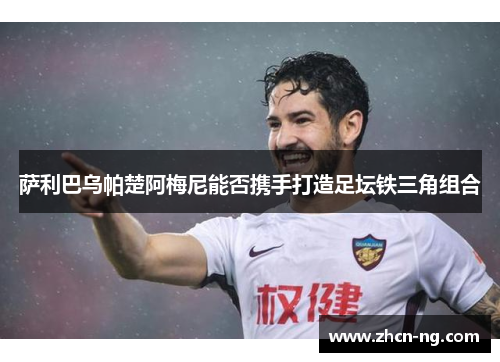 萨利巴乌帕楚阿梅尼能否携手打造足坛铁三角组合