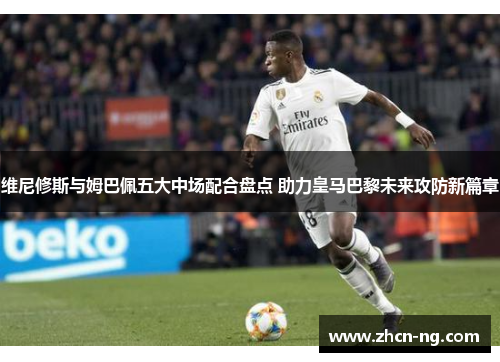 维尼修斯与姆巴佩五大中场配合盘点 助力皇马巴黎未来攻防新篇章