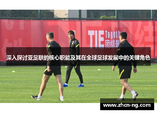深入探讨亚足联的核心职能及其在全球足球发展中的关键角色