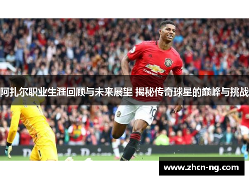 阿扎尔职业生涯回顾与未来展望 揭秘传奇球星的巅峰与挑战