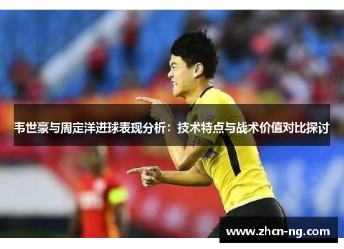 韦世豪与周定洋进球表现分析：技术特点与战术价值对比探讨